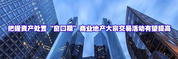 22"把握資產(chǎn)處置“窗口期”商業(yè)地產(chǎn)大宗交易活動(dòng)有望提高"