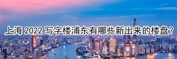 22"上海2022寫字樓浦東有哪些新出來的樓盤？"